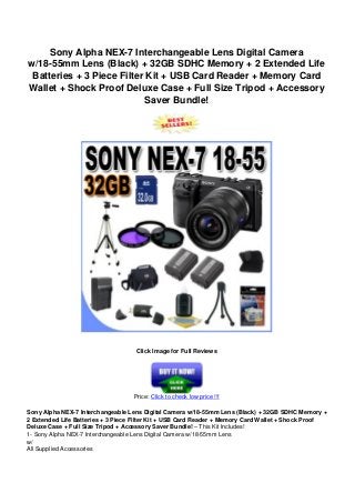 Sony Alpha NEX-7 Interchangeable Lens Digital Camera
w/18-55mm Lens (Black) + 32GB SDHC Memory + 2 Extended Life
Batteries + 3 Piece Filter Kit + USB Card Reader + Memory Card
Wallet + Shock Proof Deluxe Case + Full Size Tripod + Accessory
Saver Bundle!
Click Image for Full Reviews
Price: Click to check low price !!!
Sony Alpha NEX-7 Interchangeable Lens Digital Camera w/18-55mm Lens (Black) + 32GB SDHC Memory +
2 Extended Life Batteries + 3 Piece Filter Kit + USB Card Reader + Memory Card Wallet + Shock Proof
Deluxe Case + Full Size Tripod + Accessory Saver Bundle! – This Kit Includes!
1- Sony Alpha NEX-7 Interchangeable Lens Digital Camera w/18-55mm Lens
w/
All Supplied Accessories
 