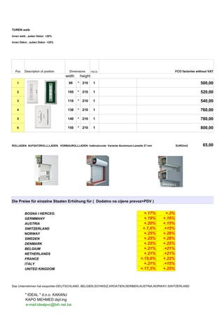 TUREN weib
Innen weib , auben Dekor +20%
Innen Dekor , auben Dekor +25%
Poz Description of position Dimensions PIECE FCO factories without VAT
width height
1 90 * 210 1 500,00
2 100 * 210 1 520,00
3 110 * 210 1 540,00
4 130 * 210 1 760,00
5 140 * 210 1 780,00
6 150 * 210 1 800,00
ROLLADEN AUFSATZROLLLLADEN VORBAUROLLLADEN halbrubrunde Variante Aluminium-Lamelle 37 mm EURO/m2 65,00
Die Preise für einzelne Staaten Erhöhung für ( Dodatno na cijene prevoz+PDV )
BOSNA I HERCEG. +.17% +.3%
GERMMANY +.19% +.16%
AUSTRIA +.20% +.15%
SWITZERLAND +.7,6% .+15%
NORWAY +.25% +.28%
SWEDEN +.25% +.28%
DENMARK +.25% +.25%
BELGIUM +.21% .+21%
NETHERLANDS +.21% .+21%
FRANCE +.19,6% +.22%
ITALY +.21% .+15%
UNITED KINGDOM +.17,5% +.25%
Das Unternehmen hat exsportier-DEUTSCHLAND, BELGIEN,SCHWEIZ,KROATIEN,SERBIEN,AUSTRIA,NORWAY,SWITZERLAND
" IDEAL " d.o.o. KAKANJ
KAPO MEHMED dipl.ing
e-mail:idealpvc@bih.net.ba
 