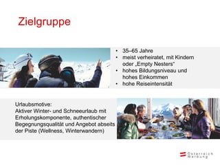 Zielgruppe

                                         • 35–65 Jahre
                                         • meist verheiratet, mit Kindern
                                           oder „Empty Nesters“
                                         • hohes Bildungsniveau und
                                           hohes Einkommen
                                         • hohe Reiseintensität


Urlaubsmotive:
Aktiver Winter- und Schneeurlaub mit
Erholungskomponente, authentischer
Begegnungsqualität und Angebot abseits
der Piste (Wellness, Winterwandern)
 