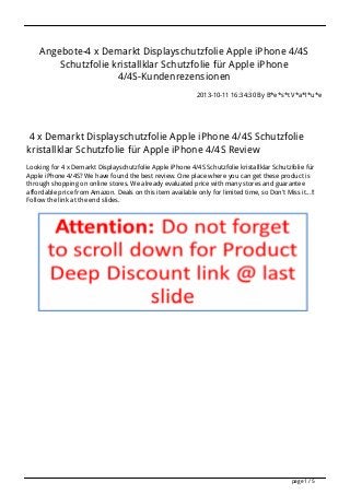 Angebote-4 x Demarkt Displayschutzfolie Apple iPhone 4/4S
Schutzfolie kristallklar Schutzfolie für Apple iPhone
4/4S-Kundenrezensionen
2013-10-11 16:34:30 By B*e*s*t V*a*l*u*e

4 x Demarkt Displayschutzfolie Apple iPhone 4/4S Schutzfolie
kristallklar Schutzfolie für Apple iPhone 4/4S Review
Looking for 4 x Demarkt Displayschutzfolie Apple iPhone 4/4S Schutzfolie kristallklar Schutzfolie für
Apple iPhone 4/4S? We have found the best review. One place where you can get these product is
through shopping on online stores. We already evaluated price with many stores and guarantee
affordable price from Amazon. Deals on this item available only for limited time, so Don't Miss it...!!
Follow the link at the end slides.

page 1 / 5

 