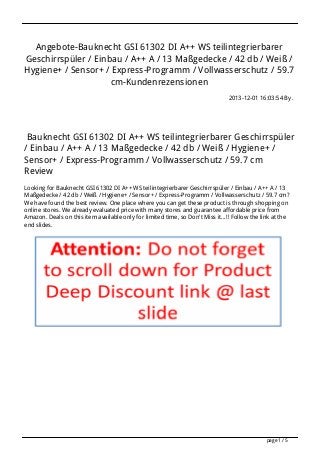 Angebote-Bauknecht GSI 61302 DI A++ WS teilintegrierbarer
Geschirrspüler / Einbau / A++ A / 13 Maßgedecke / 42 db / Weiß /
Hygiene+ / Sensor+ / Express-Programm / Vollwasserschutz / 59.7
cm-Kundenrezensionen
2013-12-01 16:03:54 By .

Bauknecht GSI 61302 DI A++ WS teilintegrierbarer Geschirrspüler
/ Einbau / A++ A / 13 Maßgedecke / 42 db / Weiß / Hygiene+ /
Sensor+ / Express-Programm / Vollwasserschutz / 59.7 cm
Review
Looking for Bauknecht GSI 61302 DI A++ WS teilintegrierbarer Geschirrspüler / Einbau / A++ A / 13
Maßgedecke / 42 db / Weiß / Hygiene+ / Sensor+ / Express-Programm / Vollwasserschutz / 59.7 cm?
We have found the best review. One place where you can get these product is through shopping on
online stores. We already evaluated price with many stores and guarantee affordable price from
Amazon. Deals on this item available only for limited time, so Don't Miss it...!! Follow the link at the
end slides.

page 1 / 5

 