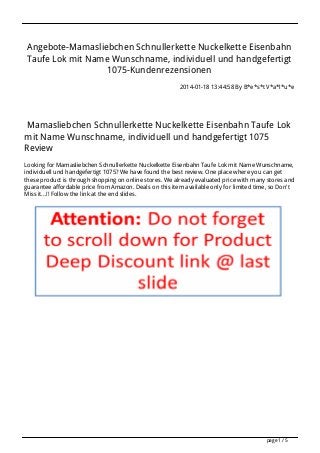 Angebote-Mamasliebchen Schnullerkette Nuckelkette Eisenbahn
Taufe Lok mit Name Wunschname, individuell und handgefertigt
1075-Kundenrezensionen
2014-01-18 13:44:58 By B*e*s*t V*a*l*u*e

Mamasliebchen Schnullerkette Nuckelkette Eisenbahn Taufe Lok
mit Name Wunschname, individuell und handgefertigt 1075
Review
Looking for Mamasliebchen Schnullerkette Nuckelkette Eisenbahn Taufe Lok mit Name Wunschname,
individuell und handgefertigt 1075? We have found the best review. One place where you can get
these product is through shopping on online stores. We already evaluated price with many stores and
guarantee affordable price from Amazon. Deals on this item available only for limited time, so Don't
Miss it...!! Follow the link at the end slides.

page 1 / 5

 