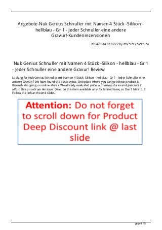 Angebote-Nuk Genius Schnuller mit Namen 4 Stück -Silikon hellblau - Gr 1 - Jeder Schnuller eine andere
Gravur!-Kundenrezensionen
2014-01-14 02:07:22 By B*e*s*t V*a*l*u*e

Nuk Genius Schnuller mit Namen 4 Stück -Silikon - hellblau - Gr 1
- Jeder Schnuller eine andere Gravur! Review
Looking for Nuk Genius Schnuller mit Namen 4 Stück -Silikon - hellblau - Gr 1 - Jeder Schnuller eine
andere Gravur!? We have found the best review. One place where you can get these product is
through shopping on online stores. We already evaluated price with many stores and guarantee
affordable price from Amazon. Deals on this item available only for limited time, so Don't Miss it...!!
Follow the link at the end slides.

page 1 / 5

 