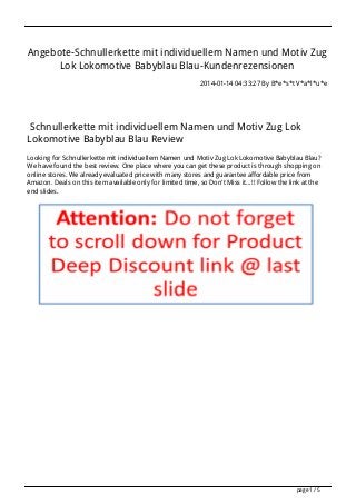 Angebote-Schnullerkette mit individuellem Namen und Motiv Zug
Lok Lokomotive Babyblau Blau-Kundenrezensionen
2014-01-14 04:33:27 By B*e*s*t V*a*l*u*e

Schnullerkette mit individuellem Namen und Motiv Zug Lok
Lokomotive Babyblau Blau Review
Looking for Schnullerkette mit individuellem Namen und Motiv Zug Lok Lokomotive Babyblau Blau?
We have found the best review. One place where you can get these product is through shopping on
online stores. We already evaluated price with many stores and guarantee affordable price from
Amazon. Deals on this item available only for limited time, so Don't Miss it...!! Follow the link at the
end slides.

page 1 / 5

 