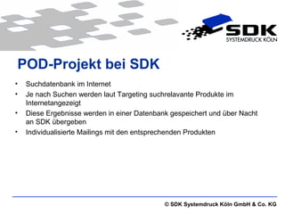 © SDK Systemdruck Köln GmbH & Co. KG
POD-Projekt bei SDK
• Suchdatenbank im Internet
• Je nach Suchen werden laut Targeting suchrelavante Produkte im
Internetangezeigt
• Diese Ergebnisse werden in einer Datenbank gespeichert und über Nacht
an SDK übergeben
• Individualisierte Mailings mit den entsprechenden Produkten
 