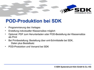 © SDK Systemdruck Köln GmbH & Co. KG
POD-Produktion bei SDK
• Programmierung des Verlages
• Erstellung individueller Klassensätze möglich
• Optional: PDF zum Herunterladen oder POD-Bestellung der Klassensätze
als Print
• Bei Printbestellung: Bestellung über xml-Schnittstelle bei SDK,
Daten plus Bestellsatz
• POD-Produktion und Versand bei SDK
 