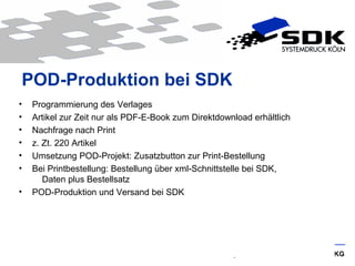 © SDK Systemdruck Köln GmbH & Co. KG
POD-Produktion bei SDK
• Programmierung des Verlages
• Artikel zur Zeit nur als PDF-E-Book zum Direktdownload erhältlich
• Nachfrage nach Print
• z. Zt. 220 Artikel
• Umsetzung POD-Projekt: Zusatzbutton zur Print-Bestellung
• Bei Printbestellung: Bestellung über xml-Schnittstelle bei SDK,
Daten plus Bestellsatz
• POD-Produktion und Versand bei SDK
 