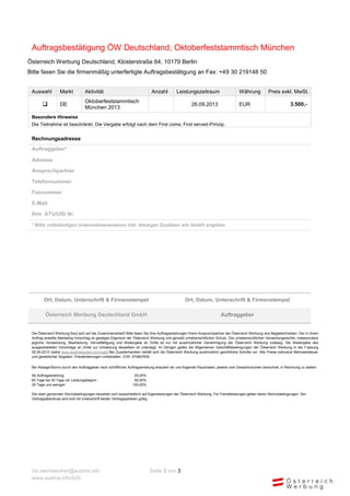 Auftragsbestätigung ÖW Deutschland, Oktoberfeststammtisch München
Österreich Werbung Deutschland, Klosterstraße 64, 10179 Berlin
Bitte faxen Sie die firmenmäßig unterfertigte Auftragsbestätigung an Fax: +49 30 219148 50


 Auswahl          Markt           Aktivität                                Anzahl          Leistungszeitraum                      Währung           Preis exkl. MwSt.
                                  Oktoberfeststammtisch
                 DE                                                                                26.09.2013                    EUR                             3.500,-
                                  München 2013
 Besondere Hinweise
 Die Teilnahme ist beschränkt. Die Vergabe erfolgt nach dem First come, First served-Prinzip.


 Rechnungsadresse
 Auftraggeber*

 Adresse

 Ansprechpartner

 Telefonnummer

 Faxnummer

 E-Mail

 Ihre ATU/UID Nr.

 * Bitte vollständigen Unternehmensnamen inkl. etwaigen Zusätzen wie GmbH angeben




        Ort, Datum, Unterschrift & Firmenstempel                                                Ort, Datum, Unterschrift & Firmenstempel

         Österreich Werbung Deutschland GmbH                                                                           Auftraggeber


 Die Österreich Werbung freut sich auf die Zusammenarbeit! Bitte faxen Sie Ihre Auftragserteilungen Ihrem Ansprechpartner der Österreich Werbung laut Begleitschreiben. Der in Ihrem
 Auftrag erstellte Marketing-Vorschlag ist geistiges Eigentum der Österreich Werbung und genießt urheberrechtlichen Schutz. Die urheberrechtlichen Verwertungsrechte, insbesondere
 jegliche Verwendung, Bearbeitung, Vervielfältigung und Weitergabe an Dritte ist nur mit ausdrücklicher Genehmigung der Österr eich Werbung zulässig. Die Weitergabe des
 ausgearbeiteten Vorschlags an Dritte zur Umsetzung desselben ist untersagt. Im Übrigen gelten die Allgemeinen Geschäftsbedingungen der Österreich Werbung in der F assung
 06.09.2012 (siehe www.austriatourism.com/agb) Bei Zuwiderhandeln behält sich die Österreich Werbung ausdrücklich gerichtliche Schritte vor. Alle Preise exklusive Mehrwertsteuer
 und gesetzlicher Abgaben. Preisänderungen vorbehalten. ZVR: 075857630


 Bei Absage/Storno durch den Auftraggeber nach schriftlicher Auftragserteilung erlauben wir uns folgende Pauschalen, jeweils vom Gesamtvolumen berechnet, in Rechnung zu stellen:

 Ab Auftragserteilung:                                          25,00%
 60 Tage bis 30 Tage vor Leistungsbeginn :                      50,00%
 29 Tage und weniger:                                          100,00%

 Die oben genannten Stornobedingungen beziehen sich ausschließlich auf Eigenleistungen der Österreich Werbung. Für Fremdleistungen gelten deren Stornobedingungen. Der
 Vertragsabschluss wird erst mit Unterschrift beider Vertragsparteien gültig.




 iris.wermescher@austria.info                                             Seite 3 von 3
 www.austria.info/b2b
 