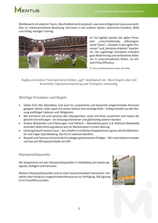 2
Wettbewerb mit anderen Teams. Abschließend wird analysiert, was eine erfolgreiche Gasse ausmacht.
Dies ist: stärkenorientierte Besetzung, Vertrauen in die anderen Spieler, technische Exzellenz, Wille
zum Erfolg, häufiges Training.
Im Teil Agilität werden die agilen Prinzi-
pien „cross-funktionale, selbstorgani-
sierte Teams“, „Disziplin in den agilen Pro-
zessen“ und „iteratives Arbeiten“ bearbei-
tet. Die zugehörige Simulation erfordert
gute Abstimmung und verlässliches Arbei-
ten in unterschiedlichen Rollen. So ent-
steht Flow Efficiency.
 Link zur Erläuterung einer Gasse, inkl. Video
Rugby und andere Teamsportarten bilden „agil“ idealtypisch ab - Klare Regeln aber viel
Kreativität, Eigenverantwortung und Teamgeist notwendig.
Wichtige Prinzipien und Regeln
• Safety first! Alle Aktivitäten sind auch für unsportliche und körperlich eingeschränkte Personen
geeignet. Motto: Jeder spielt mit seinen Stärken eine wichtige Rolle – Erfolg entsteht aus der Nut-
zung vielfältiger Faktoren und Fähigkeiten.
• Wir trainieren mit und zwischen den Olympioniken, essen mit Ihnen zusammen und nutzen die
gleichen Einrichtungen - ein leistungsorientierter und gleichzeitig lockerer Kontext
• Andere Blickwinkel und Erfahrungen sind hilfreich – Behindertensport (z.B. Rollstuhl-Basketball)
verändert Wahrnehmung ebenso wie ein Workshopteil in einem Boxring.
• Leistung braucht keinen Luxus – wir schlafen in einfachen Doppelzimmer, genau wie die Weltmeis-
ter und tragen Sportkleidung. Das Du ist selbstverständlich.
• Respekt und Fairness sind zentrale Grundlagen gemeinsamen Erfolges – Wir unterstützen einander
und was am OSP passiert bleibt am OSP.
Olympiastützpunkte
Wir kooperieren mit den Olympiastützpunkten in Heidelberg (am besten ge-
eignet), Stuttgart und Hannover.
Weitere Olympiastützpunkte sind an einer Zusammenarbeit interessiert, hier
stehen aber häufig nur eingeschränkte Ressourcen zur Verfügung. Die Eignung
ist im Einzelfall zu prüfen.
 