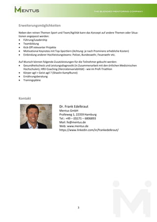 3
Erweiterungsmöglichkeiten
Neben den reinen Themen Sport und Team/Agilität kann das Konzept auf andere Themen oder Situa-
tionen angepasst werden:
• Führung/Leadership
• Teambildung
• Kick-Off relevanter Projekte
• Motivational Keynotes mit Top-Sportlern (Achtung: je nach Prominenz erhebliche Kosten)
• Einbindung anderer Hochleistungsteams: Polizei, Bundeswehr, Feuerwehr etc.
Auf Wunsch können folgende Zusatzleistungen für die Teilnehmer gebucht werden:
• Gesundheitscheck und Leistungsdiagnostik (in Zusammenarbeit mit den örtlichen Medizinischen
Hochschulen), HRV-Coaching (Herzratenvariabilität) - wie im Profi-Triathlon
• Körper agil = Geist agil ? (Shaolin Kampfkunst)
• Ernährungsberatung
• Trainingspläne
Kontakt
Dr. Frank Edelkraut
Mentus GmbH
Pralleweg 1, 22359 Hamburg
Tel.: +49 – (0)171 – 6806893
Mail: fe@mentus.de
Web: www.mentus.de
https://www.linkedin.com/in/frankedelkraut/
 