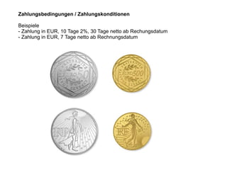 Zahlungsbedingungen / Zahlungskonditionen
Beispiele
- Zahlung in EUR, 10 Tage 2%, 30 Tage netto ab Rechungsdatum
- Zahlung in EUR, 7 Tage netto ab Rechnungsdatum
 