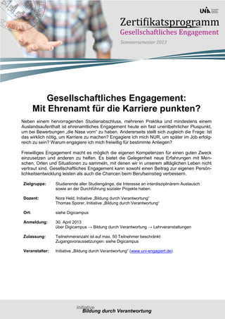 Gesellschaftliches Engagement:
        Mit Ehrenamt für die Karriere punkten?
Neben einem hervorragenden Studienabschluss, mehreren Praktika und mindestens einem
Auslandsaufenthalt ist ehrenamtliches Engagement heute ein fast unentbehrlicher Pluspunkt,
um bei Bewerbungen „die Nase vorn“ zu haben. Andererseits stellt sich zugleich die Frage: Ist
das wirklich nötig, um Karriere zu machen? Engagiere ich mich NUR, um später im Job erfolg-
reich zu sein? Warum engagiere ich mich freiwillig für bestimmte Anliegen?

Freiwilliges Engagement macht es möglich die eigenen Kompetenzen für einen guten Zweck
einzusetzen und anderen zu helfen. Es bietet die Gelegenheit neue Erfahrungen mit Men-
schen, Orten und Situationen zu sammeln, mit denen wir in unserem alltäglichen Leben nicht
vertraut sind. Gesellschaftliches Engagement kann sowohl einen Beitrag zur eigenen Persön-
lichkeitsentwicklung leisten als auch die Chancen beim Berufseinstieg verbessern.

 Zielgruppe:     Studierende aller Studiengänge, die Interesse an interdisziplinärem Austausch
                 sowie an der Durchführung sozialer Projekte haben.

 Dozent:         Nora Held, Initiative „Bildung durch Verantwortung“
                 Thomas Sporer, Initiative „Bildung durch Verantwortung“

 Ort:            siehe Digicampus

 Anmeldung:      30. April 2013
                 über Digicampus → Bildung durch Verantwortung → Lehrveranstaltungen

 Zulassung:      Teilnehmeranzahl ist auf max. 50 Teilnehmer beschränkt
                 Zugangsvoraussetzungen: siehe Digicampus

 Veranstalter:   Initiative „Bildung durch Verantwortung“ (www.uni-engagiert.de)
 