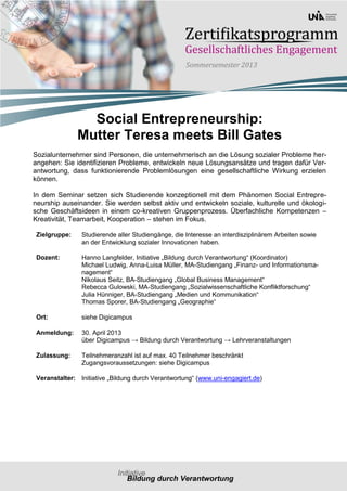 Social Entrepreneurship:
               Mutter Teresa meets Bill Gates
Sozialunternehmer sind Personen, die unternehmerisch an die Lösung sozialer Probleme her-
angehen: Sie identifizieren Probleme, entwickeln neue Lösungsansätze und tragen dafür Ver-
antwortung, dass funktionierende Problemlösungen eine gesellschaftliche Wirkung erzielen
können.

In dem Seminar setzen sich Studierende konzeptionell mit dem Phänomen Social Entrepre-
neurship auseinander. Sie werden selbst aktiv und entwickeln soziale, kulturelle und ökologi-
sche Geschäftsideen in einem co-kreativen Gruppenprozess. Überfachliche Kompetenzen –
Kreativität, Teamarbeit, Kooperation – stehen im Fokus.

 Zielgruppe:    Studierende aller Studiengänge, die Interesse an interdisziplinärem Arbeiten sowie
                an der Entwicklung sozialer Innovationen haben.

 Dozent:        Hanno Langfelder, Initiative „Bildung durch Verantwortung“ (Koordinator)
                Michael Ludwig, Anna-Luisa Müller, MA-Studiengang „Finanz- und Informationsma-
                nagement“
                Nikolaus Seitz, BA-Studiengang „Global Business Management“
                Rebecca Gulowski, MA-Studiengang „Sozialwissenschaftliche Konfliktforschung“
                Julia Hünniger, BA-Studiengang „Medien und Kommunikation“
                Thomas Sporer, BA-Studiengang „Geographie“

 Ort:           siehe Digicampus

 Anmeldung:     30. April 2013
                über Digicampus → Bildung durch Verantwortung → Lehrveranstaltungen

 Zulassung:     Teilnehmeranzahl ist auf max. 40 Teilnehmer beschränkt
                Zugangsvoraussetzungen: siehe Digicampus

 Veranstalter: Initiative „Bildung durch Verantwortung“ (www.uni-engagiert.de)
 