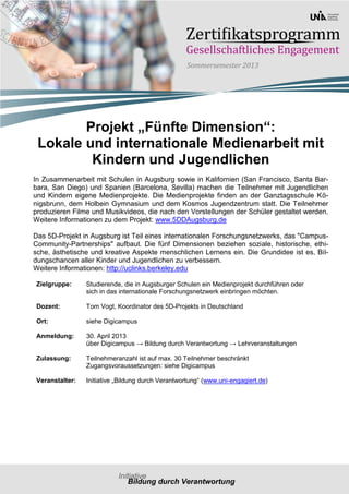 Projekt „Fünfte Dimension“:
 Lokale und internationale Medienarbeit mit
         Kindern und Jugendlichen
In Zusammenarbeit mit Schulen in Augsburg sowie in Kalifornien (San Francisco, Santa Bar-
bara, San Diego) und Spanien (Barcelona, Sevilla) machen die Teilnehmer mit Jugendlichen
und Kindern eigene Medienprojekte. Die Medienprojekte finden an der Ganztagsschule Kö-
nigsbrunn, dem Holbein Gymnasium und dem Kosmos Jugendzentrum statt. Die Teilnehmer
produzieren Filme und Musikvideos, die nach den Vorstellungen der Schüler gestaltet werden.
Weitere Informationen zu dem Projekt: www.5DDAugsburg.de

Das 5D-Projekt in Augsburg ist Teil eines internationalen Forschungsnetzwerks, das "Campus-
Community-Partnerships" aufbaut. Die fünf Dimensionen beziehen soziale, historische, ethi-
sche, ästhetische und kreative Aspekte menschlichen Lernens ein. Die Grundidee ist es, Bil-
dungschancen aller Kinder und Jugendlichen zu verbessern.
Weitere Informationen: http://uclinks.berkeley.edu

Zielgruppe:     Studierende, die in Augsburger Schulen ein Medienprojekt durchführen oder
                sich in das internationale Forschungsnetzwerk einbringen möchten.

Dozent:         Tom Vogt, Koordinator des 5D-Projekts in Deutschland

Ort:            siehe Digicampus

Anmeldung:      30. April 2013
                über Digicampus → Bildung durch Verantwortung → Lehrveranstaltungen

Zulassung:      Teilnehmeranzahl ist auf max. 30 Teilnehmer beschränkt
                Zugangsvoraussetzungen: siehe Digicampus

Veranstalter:   Initiative „Bildung durch Verantwortung“ (www.uni-engagiert.de)
 