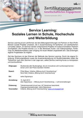 Service Learning:
        Soziales Lernen in Schule, Hochschule
                  und Weiterbildung
Service Learning ist ein Lehrformat, bei dem Bildungseinrichtungen mit Partnern im Non-Profit-
Bereich soziale Projekte umsetzen, die in Zusammenhang mit fachlichen und überfachlichen
Lernzielen stehen. Im Seminar werden entsprechend Projekte mit außeruniversitären Partnern
durchgeführt. Die Projekte können u.a. in den Bereichen Audio- und Videoproduktion, Förde-
rung von Medienkompetenz oder Umgang mit neuen Medien angesiedelt sein. Das Einbringen
eigener Projektideen ist möglich.

Ziel des Seminars ist das Erlernen der Methode des Service Learning. Durch die eigene Er-
probung, Erfahrungsreflexion sowie die Auseinandersetzung mit Studienmaterialien sollen die
Teilnehmer nach dem Seminar in der Lage sein, selbst Service Learning Kurse zu konzipieren
und durchzuführen.

 Zielgruppe:     Studierende aller Studiengänge, die ein innovatives Lehr-Lernkonzept kennen-
                 lernen und in der Praxis erproben möchten.

 Dozent:         Philip Meyer, Initiative „Bildung durch Verantwortung“
                 Nora Held, Initiative „Bildung durch Verantwortung“

 Ort:            siehe Digicampus

 Anmeldung:      15. April 2013
                 über Digicampus → Bildung durch Verantwortung → Lehrveranstaltungen

 Zulassung:      Teilnehmeranzahl ist auf max. 40 Teilnehmer beschränkt
                 Zugangsvoraussetzungen: siehe Digicampus
 Veranstalter:   Initiative „Bildung durch Verantwortung“ (www.uni-engagiert.de)
 