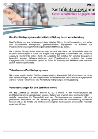 Das Zertifikatsprogramm der Initiative Bildung durch Verantwortung

Das Zertifikatsprogramm ist ein Angebot der Initiative Bildung durch Verantwortung und soll es
den Studierenden ermöglichen, gesellschaftliches Engagement im Rahmen von
Projektseminaren und Lehrforschungsprojekten stattfinden zu lassen.

Die Initiative Bildung durch Verantwortung versteht sich dabei als Schnittstelle zwischen
sozialen Einrichtungen in Stadt und Region und engagierten Studierenden der Universität
Augsburg. Studierende sollen durch die Angebote der Initiative für soziales Engagement
begeistert werden. Lehrveranstaltungen und Projektseminare begleiten das soziale
Engagement der Studierenden, geben so Raum für Planung und Reflektion und vermitteln
zudem wertvolle Lerninhalte.


Teilnahme am Zertifikatsprogramm

Nach einer verpflichtenden Einführungsveranstaltung, können die Teilnehmer/innen frei bis zu
drei Veranstaltungen aus den angebotenen Projektseminaren und Lehrforschungsprojekten
wählen. Für die Teilnahme ist eine Anmeldung im Digicampus Vorraussetzung.



Vorraussetzungen für den Zertifikatserwerb

Um das Zertifikat zu erhalten, müssen 12 ECTS Punkte in den Veranstaltungen des
Zertifikatsprogramms nachgewiesen werden. Zudem wird erwartet, dass die Studierenden (1)
vertiefte Kenntnisse im Themenfeld und des Studienprogramms aufweisen, (2) eine
persönliche Perspektive auf die Bedeutung gesellschaftlicher Verantwortung einnehmen
können und (3) die Inhalte und Methoden des eigenen Fachstudiums in konkreten Projekten
anwenden können.
 