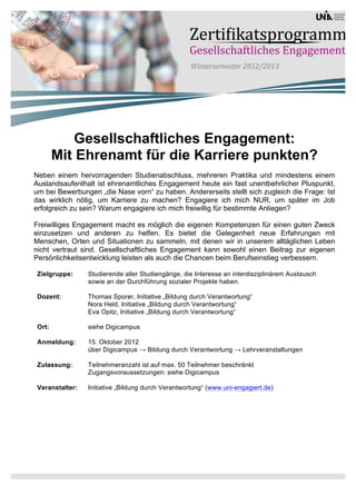 Gesellschaftliches Engagement:
        Mit Ehrenamt für die Karriere punkten?
Neben einem hervorragenden Studienabschluss, mehreren Praktika und mindestens einem
Auslandsaufenthalt ist ehrenamtliches Engagement heute ein fast unentbehrlicher Pluspunkt,
um bei Bewerbungen „die Nase vorn“ zu haben. Andererseits stellt sich zugleich die Frage: Ist
das wirklich nötig, um Karriere zu machen? Engagiere ich mich NUR, um später im Job
erfolgreich zu sein? Warum engagiere ich mich freiwillig für bestimmte Anliegen?

Freiwilliges Engagement macht es möglich die eigenen Kompetenzen für einen guten Zweck
einzusetzen und anderen zu helfen. Es bietet die Gelegenheit neue Erfahrungen mit
Menschen, Orten und Situationen zu sammeln, mit denen wir in unserem alltäglichen Leben
nicht vertraut sind. Gesellschaftliches Engagement kann sowohl einen Beitrag zur eigenen
Persönlichkeitsentwicklung leisten als auch die Chancen beim Berufseinstieg verbessern.

 Zielgruppe:     Studierende aller Studiengänge, die Interesse an interdisziplinärem Austausch
                 sowie an der Durchführung sozialer Projekte haben.

 Dozent:         Thomas Sporer, Initiative „Bildung durch Verantwortung“
                 Nora Held, Initiative „Bildung durch Verantwortung“
                 Eva Opitz, Initiative „Bildung durch Verantwortung“

 Ort:            siehe Digicampus

 Anmeldung:      15. Oktober 2012
                 über Digicampus → Bildung durch Verantwortung → Lehrveranstaltungen

 Zulassung:      Teilnehmeranzahl ist auf max. 50 Teilnehmer beschränkt
                 Zugangsvoraussetzungen: siehe Digicampus

 Veranstalter:   Initiative „Bildung durch Verantwortung“ (www.uni-engagiert.de)
 