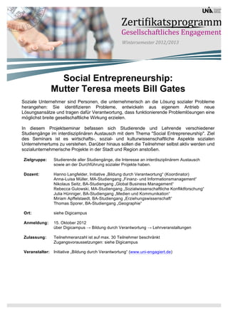 Social Entrepreneurship:
                Mutter Teresa meets Bill Gates
Soziale Unternehmer sind Personen, die unternehmerisch an die Lösung sozialer Probleme
herangehen: Sie identifizieren Probleme, entwickeln aus eigenem Antrieb neue
Lösungsansätze und tragen dafür Verantwortung, dass funktionierende Problemlösungen eine
möglichst breite gesellschaftliche Wirkung erzielen.

In diesem Projektseminar befassen sich Studierende und Lehrende verschiedener
Studiengänge im interdisziplinären Austausch mit dem Thema "Social Entrepreneurship". Ziel
des Seminars ist es wirtschafts-, sozial- und kulturwissenschaftliche Aspekte sozialen
Unternehmertums zu verstehen. Darüber hinaus sollen die Teilnehmer selbst aktiv werden und
sozialunternehmerische Projekte in der Stadt und Region anstoßen.

Zielgruppe:     Studierende aller Studiengänge, die Interesse an interdisziplinärem Austausch
                sowie an der Durchführung sozialer Projekte haben.

Dozent:         Hanno Langfelder, Initiative „Bildung durch Verantwortung“ (Koordinator)
                Anna-Luisa Müller, MA-Studiengang „Finanz- und Informationsmanagement“
                Nikolaus Seitz, BA-Studiengang „Global Business Management“
                Rebecca Gulowski, MA-Studiengang „Sozialwissenschaftliche Konfliktforschung“
                Julia Hünniger, BA-Studiengang „Medien und Kommunikation“
                Miriam Apffelstaedt, BA-Studiengang „Erziehungswissenschaft“
                Thomas Sporer, BA-Studiengang „Geographie“

Ort:            siehe Digicampus

Anmeldung:      15. Oktober 2012
                über Digicampus → Bildung durch Verantwortung → Lehrveranstaltungen

Zulassung:      Teilnehmeranzahl ist auf max. 30 Teilnehmer beschränkt
                Zugangsvoraussetzungen: siehe Digicampus

Veranstalter:   Initiative „Bildung durch Verantwortung“ (www.uni-engagiert.de)
 