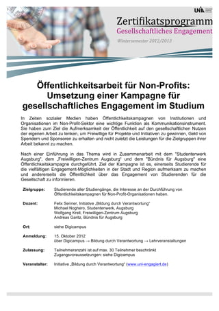 Öffentlichkeitsarbeit für Non-Profits:
      Umsetzung einer Kampagne für
gesellschaftliches Engagement im Studium
In Zeiten sozialer Medien haben Öffentlichkeitskampagnen von Institutionen und
Organisationen im Non-Profit-Sektor eine wichtige Funktion als Kommunikationsinstrument.
Sie haben zum Ziel die Aufmerksamkeit der Öffentlichkeit auf den gesellschaftlichen Nutzen
der eigenen Arbeit zu lenken, um Freiwillige für Projekte und Initiativen zu gewinnen, Geld von
Spendern und Sponsoren zu erhalten und nicht zuletzt die Leistungen für die Zielgruppen ihrer
Arbeit bekannt zu machen.

Nach einer Einführung in das Thema wird in Zusammenarbeit mit dem "Studentenwerk
Augsburg", dem „Freiwilligen-Zentrum Augsburg“ und dem "Bündnis für Augsburg" eine
Öffentlichkeitskampagne durchgeführt. Ziel der Kampagne ist es, einerseits Studierende für
die vielfältigen Engagement-Möglichkeiten in der Stadt und Region aufmerksam zu machen
und andererseits die Öffentlichkeit über das Engagement von Studierenden für die
Gesellschaft zu informieren.

 Zielgruppe:     Studierende aller Studiengänge, die Interesse an der Durchführung von
                 Öffentlichkeitskampagnen für Non-Profit-Organisationen haben.

 Dozent:         Felix Senner, Initiative „Bildung durch Verantwortung“
                 Michael Noghero, Studentenwerk, Augsburg
                 Wolfgang Krell, Freiwilligen-Zentrum Augsburg
                 Andreas Garitz, Bündnis für Augsburg

 Ort:            siehe Digicampus

 Anmeldung:      15. Oktober 2012
                 über Digicampus → Bildung durch Verantwortung → Lehrveranstaltungen

 Zulassung:      Teilnehmeranzahl ist auf max. 30 Teilnehmer beschränkt
                 Zugangsvoraussetzungen: siehe Digicampus

 Veranstalter:   Initiative „Bildung durch Verantwortung“ (www.uni-engagiert.de)
 