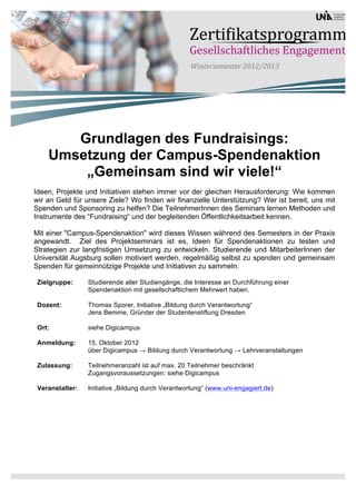 Grundlagen des Fundraisings:
    Umsetzung der Campus-Spendenaktion
        „Gemeinsam sind wir viele!“
Ideen, Projekte und Initiativen stehen immer vor der gleichen Herausforderung: Wie kommen
wir an Geld für unsere Ziele? Wo finden wir finanzielle Unterstützung? Wer ist bereit, uns mit
Spenden und Sponsoring zu helfen? Die TeilnehmerInnen des Seminars lernen Methoden und
Instrumente des “Fundraising“ und der begleitenden Öffentlichkeitsarbeit kennen.

Mit einer "Campus-Spendenaktion" wird dieses Wissen während des Semesters in der Praxis
angewandt. Ziel des Projektseminars ist es, Ideen für Spendenaktionen zu testen und
Strategien zur langfristigen Umsetzung zu entwickeln. Studierende und MitarbeiterInnen der
Universität Augsburg sollen motiviert werden, regelmäßig selbst zu spenden und gemeinsam
Spenden für gemeinnützige Projekte und Initiativen zu sammeln.

 Zielgruppe:     Studierende aller Studiengänge, die Interesse an Durchführung einer
                 Spendenaktion mit gesellschaftlichem Mehrwert haben.

 Dozent:         Thomas Sporer, Initiative „Bildung durch Verantwortung“
                 Jens Bemme, Gründer der Studentenstiftung Dresden

 Ort:            siehe Digicampus

 Anmeldung:      15. Oktober 2012
                 über Digicampus → Bildung durch Verantwortung → Lehrveranstaltungen

 Zulassung:      Teilnehmeranzahl ist auf max. 20 Teilnehmer beschränkt
                 Zugangsvoraussetzungen: siehe Digicampus

 Veranstalter:   Initiative „Bildung durch Verantwortung“ (www.uni-engagiert.de)
 