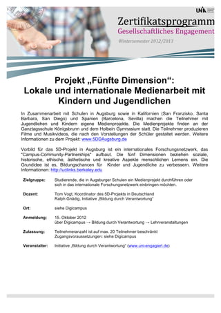 Projekt „Fünfte Dimension“:
 Lokale und internationale Medienarbeit mit
         Kindern und Jugendlichen
In Zusammenarbeit mit Schulen in Augsburg sowie in Kalifornien (San Franzisko, Santa
Barbara, San Diego) und Spanien (Barcelona, Sevilla) machen die Teilnehmer mit
Jugendlichen und Kindern eigene Medienprojekte. Die Medienprojekte finden an der
Ganztagsschule Königsbrunn und dem Holbein Gymnasium statt. Die Teilnehmer produzieren
Filme und Musikvideos, die nach den Vorstellungen der Schüler gestaltet werden. Weitere
Informationen zu dem Projekt: www.5DDAugsburg.de

Vorbild für das 5D-Projekt in Augsburg ist ein internationales Forschungsnetzwerk, das
"Campus-Community-Partnerships" aufbaut. Die fünf Dimensionen beziehen soziale,
historische, ethische, ästhetische und kreative Aspekte menschlichen Lernens ein. Die
Grundidee ist es, Bildungschancen für Kinder und Jugendliche zu verbessern. Weitere
Informationen: http://uclinks.berkeley.edu

Zielgruppe:     Studierende, die in Augsburger Schulen ein Medienprojekt durchführen oder
                sich in das internationale Forschungsnetzwerk einbringen möchten.

Dozent:         Tom Vogt, Koordinator des 5D-Projekts in Deutschland
                Ralph Gnädig, Initiative „Bildung durch Verantwortung“

Ort:            siehe Digicampus

Anmeldung:      15. Oktober 2012
                über Digicampus → Bildung durch Verantwortung → Lehrveranstaltungen

Zulassung:      Teilnehmeranzahl ist auf max. 20 Teilnehmer beschränkt
                Zugangsvoraussetzungen: siehe Digicampus

Veranstalter:   Initiative „Bildung durch Verantwortung“ (www.uni-engagiert.de)
 