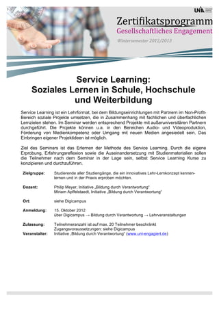 Service Learning:
        Soziales Lernen in Schule, Hochschule
                  und Weiterbildung
Service Learning ist ein Lehrformat, bei dem Bildungseinrichtungen mit Partnern im Non-Profit-
Bereich soziale Projekte umsetzen, die in Zusammenhang mit fachlichen und überfachlichen
Lernzielen stehen. Im Seminar werden entsprechend Projekte mit außeruniversitären Partnern
durchgeführt. Die Projekte können u.a. in den Bereichen Audio- und Videoproduktion,
Förderung von Medienkompetenz oder Umgang mit neuen Medien angesiedelt sein. Das
Einbringen eigener Projektideen ist möglich.

Ziel des Seminars ist das Erlernen der Methode des Service Learning. Durch die eigene
Erprobung, Erfahrungsreflexion sowie die Auseinandersetzung mit Studienmaterialien sollen
die Teilnehmer nach dem Seminar in der Lage sein, selbst Service Learning Kurse zu
konzipieren und durchzuführen.

 Zielgruppe:     Studierende aller Studiengänge, die ein innovatives Lehr-Lernkonzept kennen-
                 lernen und in der Praxis erproben möchten.

 Dozent:         Philip Meyer, Initiative „Bildung durch Verantwortung“
                 Miriam Apffelstaedt, Initiative „Bildung durch Verantwortung“

 Ort:            siehe Digicampus

 Anmeldung:      15. Oktober 2012
                 über Digicampus → Bildung durch Verantwortung → Lehrveranstaltungen

 Zulassung:      Teilnehmeranzahl ist auf max. 20 Teilnehmer beschränkt
                 Zugangsvoraussetzungen: siehe Digicampus
 Veranstalter:   Initiative „Bildung durch Verantwortung“ (www.uni-engagiert.de)
 