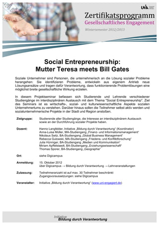 Social Entrepreneurship:
                Mutter Teresa meets Bill Gates
Soziale Unternehmer sind Personen, die unternehmerisch an die Lösung sozialer Probleme
herangehen: Sie identifizieren Probleme, entwickeln aus eigenem Antrieb neue
Lösungsansätze und tragen dafür Verantwortung, dass funktionierende Problemlösungen eine
möglichst breite gesellschaftliche Wirkung erzielen.

In diesem Projektseminar befassen sich Studierende und Lehrende verschiedener
Studiengänge im interdisziplinären Austausch mit dem Thema "Social Entrepreneurship". Ziel
des Seminars ist es wirtschafts-, sozial- und kulturwissenschaftliche Aspekte sozialen
Unternehmertums zu verstehen. Darüber hinaus sollen die Teilnehmer selbst aktiv werden und
sozialunternehmerische Projekte in der Stadt und Region anstoßen.

Zielgruppe:      Studierende aller Studiengänge, die Interesse an interdisziplinärem Austausch
                 sowie an der Durchführung sozialer Projekte haben.

Dozent:          Hanno Langfelder, Initiative „Bildung durch Verantwortung“ (Koordinator)
                 Anna-Luisa Müller, MA-Studiengang „Finanz- und Informationsmanagement“
                 Nikolaus Seitz, BA-Studiengang „Global Business Management“
                 Rebecca Gulowski, MA-Studiengang „Friedens- und Konfliktforschung“
                 Julia Hünniger, BA-Studiengang „Medien und Kommunikation“
                 Miriam Apffelstaedt, BA-Studiengang „Erziehungswissenschaft“
                 Thomas Sporer, BA-Studiengang „Geographie“

Ort:             siehe Digicampus

Anmeldung:       15. Oktober 2012
                 über Digicampus → Bildung durch Verantwortung → Lehrveranstaltungen

Zulassung:       Teilnehmeranzahl ist auf max. 30 Teilnehmer beschränkt
                 Zugangsvoraussetzungen: siehe Digicampus

Veranstalter:    Initiative „Bildung durch Verantwortung“ (www.uni-engagiert.de)
 