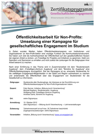 Öffentlichkeitsarbeit für Non-Profits:
      Umsetzung einer Kampagne für
gesellschaftliches Engagement im Studium
In Zeiten sozialer Medien haben Öffentlichkeitskampagnen von Institutionen und
Organisationen im Non-Profit-Sektor eine wichtige Funktion als Kommunikationsinstrument.
Sie haben zum Ziel die Aufmerksamkeit der Öffentlichkeit auf den gesellschaftlichen Nutzen
der eigenen Arbeit zu lenken, um Freiwillige für Projekte und Initiativen zu gewinnen, Geld von
Spendern und Sponsoren zu erhalten und nicht zuletzt die Leistungen für die Zielgruppen ihrer
Arbeit bekannt zu machen.

Nach einer Einführung in das Thema wird in Zusammenarbeit mit dem "Studentenwerk
Augsburg", dem „Freiwilligen-Zentrum Augsburg“ und dem "Bündnis für Augsburg" eine
Öffentlichkeitskampagne durchgeführt. Ziel der Kampagne ist es, einerseits Studierende für
die vielfältigen Engagement-Möglichkeiten in der Stadt und Region aufmerksam zu machen
und andererseits die Öffentlichkeit über das Engagement von Studierenden für die
Gesellschaft zu informieren.

 Zielgruppe:     Studierende aller Studiengänge, die Interesse an der Durchführung von
                 Öffentlichkeitskampagnen für Non-Profit-Organisationen haben.

 Dozent:         Felix Senner, Initiative „Bildung durch Verantwortung“
                 Michael Noghero, Studentenwerk, Augsburg
                 Wolfgang Krell, Freiwilligen-Zentrum Augsburg
                 Andreas Garitz, Bündnis für Augsburg

 Ort:            siehe Digicampus

 Anmeldung:      15. Oktober 2012
                 über Digicampus → Bildung durch Verantwortung → Lehrveranstaltungen

 Zulassung:      Teilnehmeranzahl ist auf max. 30 Teilnehmer beschränkt
                 Zugangsvoraussetzungen: siehe Digicampus

 Veranstalter:   Initiative „Bildung durch Verantwortung“ (www.uni-engagiert.de)
 