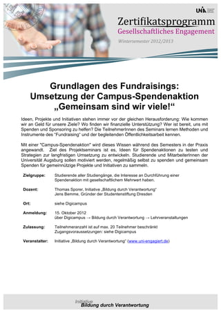 Grundlagen des Fundraisings:
    Umsetzung der Campus-Spendenaktion
        „Gemeinsam sind wir viele!“
Ideen, Projekte und Initiativen stehen immer vor der gleichen Herausforderung: Wie kommen
wir an Geld für unsere Ziele? Wo finden wir finanzielle Unterstützung? Wer ist bereit, uns mit
Spenden und Sponsoring zu helfen? Die TeilnehmerInnen des Seminars lernen Methoden und
Instrumente des “Fundraising“ und der begleitenden Öffentlichkeitsarbeit kennen.

Mit einer "Campus-Spendenaktion" wird dieses Wissen während des Semesters in der Praxis
angewandt. Ziel des Projektseminars ist es, Ideen für Spendenaktionen zu testen und
Strategien zur langfristigen Umsetzung zu entwickeln. Studierende und MitarbeiterInnen der
Universität Augsburg sollen motiviert werden, regelmäßig selbst zu spenden und gemeinsam
Spenden für gemeinnützige Projekte und Initiativen zu sammeln.

 Zielgruppe:     Studierende aller Studiengänge, die Interesse an Durchführung einer
                 Spendenaktion mit gesellschaftlichem Mehrwert haben.

 Dozent:         Thomas Sporer, Initiative „Bildung durch Verantwortung“
                 Jens Bemme, Gründer der Studentenstiftung Dresden

 Ort:            siehe Digicampus

 Anmeldung:      15. Oktober 2012
                 über Digicampus → Bildung durch Verantwortung → Lehrveranstaltungen

 Zulassung:      Teilnehmeranzahl ist auf max. 20 Teilnehmer beschränkt
                 Zugangsvoraussetzungen: siehe Digicampus

 Veranstalter:   Initiative „Bildung durch Verantwortung“ (www.uni-engagiert.de)
 