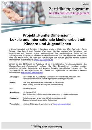 Projekt „Fünfte Dimension“:
 Lokale und internationale Medienarbeit mit
         Kindern und Jugendlichen
In Zusammenarbeit mit Schulen in Augsburg sowie in Kalifornien (San Franzisko, Santa
Barbara, San Diego) und Spanien (Barcelona, Sevilla) machen die Teilnehmer mit
Jugendlichen und Kindern eigene Medienprojekte. Die Medienprojekte finden an der
Ganztagsschule Königsbrunn und dem Holbein Gymnasium statt. Die Teilnehmer produzieren
Filme und Musikvideos, die nach den Vorstellungen der Schüler gestaltet werden. Weitere
Informationen zu dem Projekt: www.5DDAugsburg.de

Vorbild für das 5D-Projekt in Augsburg ist ein internationales Forschungsnetzwerk, das
"Campus-Community-Partnerships" aufbaut. Die fünf Dimensionen beziehen soziale,
historische, ethische, ästhetische und kreative Aspekte menschlichen Lernens ein. Die
Grundidee ist es, Bildungschancen für Kinder und Jugendliche zu verbessern. Weitere
Informationen: http://uclinks.berkeley.edu

Zielgruppe:     Studierende, die in Augsburger Schulen ein Medienprojekt durchführen oder
                sich in das internationale Forschungsnetzwerk einbringen möchten.

Dozent:         Tom Vogt, Koordinator des 5D-Projekts in Deutschland
                Ralph Gnädig, Initiative „Bildung durch Verantwortung“

Ort:            siehe Digicampus

Anmeldung:      15. Oktober 2012
                über Digicampus → Bildung durch Verantwortung → Lehrveranstaltungen

Zulassung:      Teilnehmeranzahl ist auf max. 20 Teilnehmer beschränkt
                Zugangsvoraussetzungen: siehe Digicampus

Veranstalter:   Initiative „Bildung durch Verantwortung“ (www.uni-engagiert.de)
 