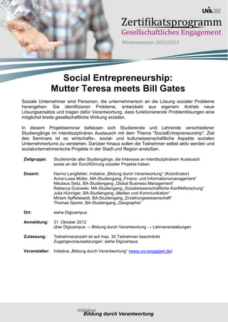 Social Entrepreneurship:
              Mutter Teresa meets Bill Gates
Soziale Unternehmer sind Personen, die unternehmerisch an die Lösung sozialer Probleme
herangehen: Sie identifizieren Probleme, entwickeln aus eigenem Antrieb neue
Lösungsansätze und tragen dafür Verantwortung, dass funktionierende Problemlösungen eine
möglichst breite gesellschaftliche Wirkung erzielen.

In diesem Projektseminar befassen sich Studierende und Lehrende verschiedener
Studiengänge im interdisziplinären Austausch mit dem Thema "SocialEntrepreneurship". Ziel
des Seminars ist es wirtschafts-, sozial- und kulturwissenschaftliche Aspekte sozialen
Unternehmertums zu verstehen. Darüber hinaus sollen die Teilnehmer selbst aktiv werden und
sozialunternehmerische Projekte in der Stadt und Region anstoßen.

Zielgruppe:    Studierende aller Studiengänge, die Interesse an interdisziplinärem Austausch
               sowie an der Durchführung sozialer Projekte haben.

Dozent:        Hanno Langfelder, Initiative „Bildung durch Verantwortung“ (Koordinator)
               Anna-Luisa Müller, MA-Studiengang „Finanz- und Informationsmanagement“
               Nikolaus Seitz, BA-Studiengang „Global Business Management“
               Rebecca Gulowski, MA-Studiengang „Sozialwissenschaftliche Konfliktforschung“
               Julia Hünniger, BA-Studiengang „Medien und Kommunikation“
               Miriam Apffelstaedt, BA-Studiengang „Erziehungswissenschaft“
               Thomas Sporer, BA-Studiengang „Geographie“

Ort:           siehe Digicampus

Anmeldung:     31. Oktober 2012
               über Digicampus → Bildung durch Verantwortung → Lehrveranstaltungen

Zulassung:     Teilnehmeranzahl ist auf max. 30 Teilnehmer beschränkt
               Zugangsvoraussetzungen: siehe Digicampus

Veranstalter: Initiative „Bildung durch Verantwortung“ (www.uni-engagiert.de)
 