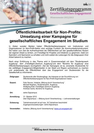 Öffentlichkeitsarbeit für Non-Profits:
      Umsetzung einer Kampagne für
gesellschaftliches Engagement im Studium
In Zeiten sozialer Medien haben Öffentlichkeitskampagnen von Institutionen und
Organisationen im Non-Profit-Sektor eine wichtige Funktion als Kommunikationsinstrument.
Sie haben zum Ziel die Aufmerksamkeit der Öffentlichkeit auf den gesellschaftlichen Nutzen
der eigenen Arbeit zu lenken, um Freiwillige für Projekte und Initiativen zu gewinnen, Geld von
Spendern und Sponsoren zu erhalten und nicht zuletzt die Leistungen für die Zielgruppen ihrer
Arbeit bekannt zu machen.

Nach einer Einführung in das Thema wird in Zusammenarbeit mit dem "Studentenwerk
Augsburg", dem „Freiwilligen-Zentrum Augsburg“und dem "Bündnis für Augsburg" eine
Öffentlichkeitskampagne durchgeführt. Ziel der Kampagne ist es, einerseits Studierende für
die vielfältigen Engagement-Möglichkeiten in der Stadt und Region aufmerksam zu machen
und andererseits die Öffentlichkeit über das Engagement von Studierenden für die
Gesellschaft zu informieren.

 Zielgruppe:     Studierende aller Studiengänge, die Interesse an der Durchführung von
                 Öffentlichkeitskampagnen für Non-Profit-Organisationen haben.

 Dozent:         Felix Senner, Initiative „Bildung durch Verantwortung“
                 Michael Noghero, Studentenwerk, Augsburg
                 Wolfgang Krell, Freiwilligen-Zentrum Augsburg
                 Andreas Garitz, Bündnis für Augsburg

 Ort:            siehe Digicampus

 Anmeldung:      31. Oktober 2012
                 über Digicampus → Bildung durch Verantwortung → Lehrveranstaltungen

 Zulassung:      Teilnehmeranzahl ist auf max. 30 Teilnehmer beschränkt
                 Zugangsvoraussetzungen: siehe Digicampus

 Veranstalter:   Initiative „Bildung durch Verantwortung“ (www.uni-engagiert.de)
 