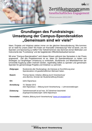 Grundlagen des Fundraisings:
    Umsetzung der Campus-Spendenaktion
        „Gemeinsam sind wir viele!“
Ideen, Projekte und Initiativen stehen immer vor der gleichen Herausforderung: Wie kommen
wir an Geld für unsere Ziele? Wo finden wir finanzielle Unterstützung? Wer ist bereit, uns mit
Spenden und Sponsoring zu helfen? Die TeilnehmerInnen des Seminars lernen Methoden und
Instrumente des “Fundraising“ und der begleitenden Öffentlichkeitsarbeit kennen.

Mit einer "Campus-Spendenaktion" wird dieses Wissen während des Semesters in der Praxis
angewandt. Ziel des Projektseminars ist es, Ideen für Spendenaktionen zu testen und
Strategien zur langfristigen Umsetzung zu entwickeln. Studierende und MitarbeiterInnen der
Universität Augsburg sollen motiviert werden, regelmäßig selbst zu spenden und gemeinsam
Spenden für gemeinnützige Projekte und Initiativen zu sammeln.

 Zielgruppe:     Studierende aller Studiengänge, die Interesse an Durchführung einer
                 Spendenaktion mit gesellschaftlichem Mehrwert haben.

 Dozent:         Thomas Sporer, Initiative „Bildung durch Verantwortung“
                 Jens Bemme, Gründer der Studentenstiftung Dresden

 Ort:            siehe Digicampus

 Anmeldung:      15. Oktober 2012
                 über Digicampus → Bildung durch Verantwortung → Lehrveranstaltungen

 Zulassung:      Teilnehmeranzahl ist auf max. 20 Teilnehmer beschränkt
                 Zugangsvoraussetzungen: siehe Digicampus

 Veranstalter:   Initiative „Bildung durch Verantwortung“ (www.uni-engagiert.de)
 