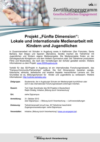 Projekt „Fünfte Dimension“:
 Lokale und internationale Medienarbeit mit
         Kindern und Jugendlichen
In Zusammenarbeit mit Schulen in Augsburg sowie in Kalifornien (San Franzisko, Santa
Barbara, San Diego) und Spanien (Barcelona, Sevilla) machen die Teilnehmer mit
Jugendlichen und Kindern eigene Medienprojekte. Die Medienprojekte finden an der
Ganztagsschule Königsbrunn und dem Holbein Gymnasium statt. Die Teilnehmer produzieren
Filme und Musikvideos, die nach den Vorstellungen der Schüler gestaltet werden. Weitere
Informationen zu dem Projekt: www.5DDAugsburg.de

Vorbild für das 5D-Projekt in Augsburg ist ein internationales Forschungsnetzwerk, das
"Campus-Community-Partnerships" aufbaut. Die fünf Dimensionen beziehen soziale,
historische, ethische, ästhetische und kreative Aspekte menschlichen Lernens ein. Die
Grundidee ist es, Bildungschancen für Kinder und Jugendliche zu verbessern. Weitere
Informationen: http://uclinks.berkeley.edu

Zielgruppe:     Studierende, die in Augsburger Schulen ein Medienprojekt durchführen oder
                sich in das internationale Forschungsnetzwerk einbringen möchten.

Dozent:         Tom Vogt, Koordinator des 5D-Projekts in Deutschland
                Ralph Gnädig, Initiative „Bildung durch Verantwortung“

Ort:            siehe Digicampus

Anmeldung:      31. Oktober 2012
                über Digicampus → Bildung durch Verantwortung → Lehrveranstaltungen

Zulassung:      Teilnehmeranzahl ist auf max. 20 Teilnehmer beschränkt
                Zugangsvoraussetzungen: siehe Digicampus

Veranstalter:   Initiative „Bildung durch Verantwortung“ (www.uni-engagiert.de)
 