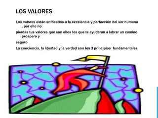 LOS VALORES
Los valores están enfocados a la excelencia y perfección del ser humano
   , por ello no
pierdas tus valores que son ellos los que te ayudaran a labrar un camino
    prospero y
seguro
La conciencia, la libertad y la verdad son los 3 principios fundamentales
   en nuestra vida
 