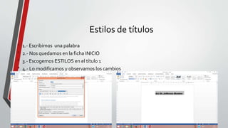 Estilos de títulos
• 1.- Escribimos una palabra
• 2.- Nos quedamos en la ficha INICIO
• 3.- Escogemos ESTILOS en el título 1
• 4.- Lo modificamos y observamos los cambios
 