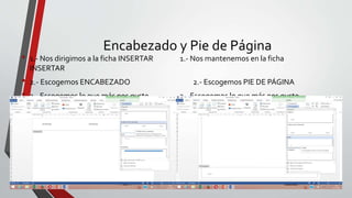 Encabezado y Pie de Página
• 1.- Nos dirigimos a la ficha INSERTAR 1.- Nos mantenemos en la ficha
INSERTAR
• 2.- Escogemos ENCABEZADO 2.- Escogemos PIE DE PÁGINA
• 3.- Escogemos lo que más nos guste 3.- Escogemos lo que más nos guste
 