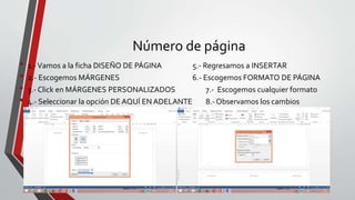 Número de página
• 1.-Vamos a la ficha DISEÑO DE PÁGINA 5.- Regresamos a INSERTAR
• 2.- Escogemos MÁRGENES 6.- Escogemos FORMATO DE PÁGINA
• 3.- Click en MÁRGENES PERSONALIZADOS 7.- Escogemos cualquier formato
• 4.- Seleccionar la opción DE AQUÍ EN ADELANTE 8.- Observamos los cambios
 