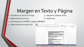 Margen enTexto y Página
• 1.- Escribimos un texto en la hoja 5.- Elegimos cualquier estilo
• 2.- Seleccionamos el texto 6.- Aplicamos
• 3.- Nos dirigimos a DISEÑO y luego a BRODES
• 4.- Seleccionamos la opción 3D
 