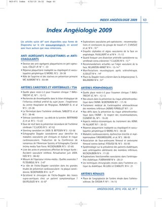 063-071 Index   4/02/10 16:32       Page 63




                                                                                            INDEX ANGÉIOLOGIE 2009                     63


                                    Index Angéiologie 2009
         Les articles suivis de* sont disponibles sous forme de          • Explorations vasculaires pré-opératoires : recommanda-
         Diaporama sur le site www.angeiologie.fr, en accord               tions et conclusions du groupe de travail n°1. C.VAISLIC
         avec leurs auteurs que nous remercions.                           et al. N°4 : 10 *
                                                                         • Enquête céphalées et algies vasculaires de la face en
                                                                           angéiologie. FA.ALLAERT et al N°4 : 11-12
         ANTI AGRÉGANTS PLAQUETTAIRES et ANTI-
                                                                         • Quand évoquer une dissection artérielle carotidienne ou
         COAGULANTS
                                                                           vertébrale extra-crânienne ? C.LUCAS N°4 : 13 *
         • Gestion des anti-agrégants plaquettaires en péri-opéra-       • Recommandations actuelles sur l’algie vasculaire de la
           toire. COLLET JP. N° 1 : 33                                     face. M.LANTERI-MINET N°4 : 13-14 *
         • Réponse plaquettaire inadaptée au clopidogrel et vascu-       • Manifestations neurologiques après sclérothérapie.
           lopathie périphérique G MOREL N°2 : 30-38                       JL.GILLET N°4 : 14*
         • Rôle de l’aspirine et des statines en prévention primaire     • Place du Doppler trans-crânien dans la drépanocytose. S.
           MC AUMONT N°3 : 83-84                                           BALANDRA N°4 : 51*

         ARTÈRES CAROTIDES ET VERTÉBRALES / TSA                          ARTÈRES PÉRIPHÉRIQUES
         • Quelle place reste-t-il pour l’examen clinique ? WAU-         • Quelle place reste-t-il pour l’examen clinique ? WAU-
           TRECHT JC. N°1 : 12-13                                          TRECHT JC. N°1 : 12-13
         • Recherche de thrombophilie dans le bilan étiologique de       • Nos atouts dans la prévention du risque athérothrombo-
           l’infarctus cérébral artériel du sujet jeune : l’expérience     tique dans l’AOMI. M.DEPAIRON N°1 : 17-18
           du centre Hospitalier de Perpignan. RUNAVOT G. et al          • Traitement médical de l’artériopathie athéroscléreuse
           N°3 : 23-38                                                     des membres inférieurs (AOMI) P.PRIOLLET N°1 : 21
         • La fibrinolyse dans l’ischémie cérébrale. SABLOT D. et al     • Nos défis dans la prévention du risque athérothrombo-
           N°3 : 39-46                                                     tique dans l’AOMI : le respect des recommandations.
         • Sténose carotidienne : au-delà de la lumière. BERTRAND          CLEMENT DL. N°1 : 19-20
           JL et al. N°3 : 13-22                                         • Aspects médico-économiques du traitement des AOMI.
         • Quoi de neuf dans la prévention secondaire de l’ischémie        FA ALLAERT N°1 : 30-32
           cérébrale ? C.LUCAS N°3 : 47-52                               • Réponse plaquettaire inadaptée au clopidogrel et vascu-
         • Stenting carotidien en 2009. B. BEYSSEN N°3 : 53-56             lopathie périphérique G MOREL N°2 : 30-38
         • Echographie Doppler carotidienne pour identifier les          • Maladies cardiovasculaires, dysfonction érectile et myé-
           maladies vasculaires pré cliniques et évaluer le risque         loperoxydase T.ROUMEGUERE, et al. N°3 : 88-92
           cardiovasculaire. Traduction de la Conférence de              • Association de faux-anévrysme fémoral et anévrysme
           consensus de l’American Society of Echography Carotid           fémoral contro-latéral. FITOUSSI M. N°3 : 93-95
           Intima media Task Force. M.CAZAUBON N°3 : 57-65               • Epidémiologie sur la prévalence des patients diabétiques
         • Liste des actes et prestations affection de longue durée :      avec artériopathie oblitérante des membres inférieurs.
           Accident vasculaire cérébral. Actualisation juin 2009.          M.CAZAUBON N°4 : 17-20
           HAS N°3 : 66-82                                               • Explorations fonctionnelles vasculaires dans l’artériopa-
         • Mesure de l’épaisseur intima-média : Quelles avancées ?         thie diabétique. P.ABRAHAM N°4 : 20-21
           PJ.TOUBOUL N°4 : 3-6*                                         • Les techniques chirurgicales mixtes dans l’ischémie cri-
         • Le rôle de l’écho-Doppler carotidien dans les grandes           tique du diabétique. M.LUGLI et O.MALETI. N°4 : 21
           études de prévention cardiovasculaire : la plaque caroti-
           dienne. M.DEPAIRON N°4 : 6-7*
                                                                         ARTÈRES RÉNALES
         • Qu’attend le chirurgien de l’écho-Doppler des troncs
           supra-aortiques chez un patient symptomatique ?               • Place de l’angioplastie de l’artère rénale dans l’athéro-
           GA.PELOUZE N°4 : 8-10*                                          sclérose. De CASSIN P. N°1 : 14-15

                                                                                         ANGÉIOLOGIE, 2010, VOL. 62, N° 1
 