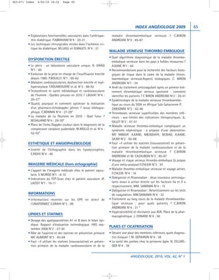 063-071 Index   4/02/10 16:32       Page 65




                                                                                            INDEX ANGÉIOLOGIE 2009                    65

         • Explorations fonctionnelles vasculaires dans l’artériopa-      maladie thromboembolique veineuse ? C.BIRON
           thie diabétique. P.ABRAHAM N°4 : 20-21                         ANDREANI N°3 : 85-87
         • Les techniques chirurgicales mixtes dans l’ischémie cri-
           tique du diabétique. M.LUGLI et O.MALETI. N°4 : 21
                                                                        MALADIE VEINEUSE THROMBO EMBOLIQUE
                                                                        • Quel algorithme diagnostique de la maladie thrombo-
         DYSFONCTION ÉRECTILE
                                                                          embolique veineuse dans les pays à faibles ressources ?
         • Le pénis : un laboratoire vasculaire unique. R. VIRAG          A.KANE N°1 : 64
           N°1 : 60                                                     • Recommandations pour la recherche des facteurs biolo-
         • Evolution de la prise en charge de l’insuffisance érectile     giques de risque dans le cadre de la maladie throm-
           depuis 1980. P.BOUILLY. N°1 : 60-62                            boembolique veineuse.Aspects biologiques. C. BIRON
         • Maladies cardiovasculaires, dysfonction érectile et myé-       ANDREANI N°1 : 34
           loperoxydase T.ROUMEGUERE et al. N°3 : 88-92                 • Arrêt du traitement anticoagulant après un premier évé-
         • Testostérone et santé métabolique et cardiovasculaire          nement thrombotique veineux spontané : comment
           de l’homme : Quelles preuves en 2010 ? J.BUVAT N°4 :           identifier les patients ? C BIRON ANDREANI N°2 : 39-41
           26-27*                                                       • Epidémiologie de la maladie veineuse thromboembo-
         • Quand, pourquoi et comment optimiser la réalisation            lique au cours du SIDA en Afrique Sub-Saharienne P.
           d’un pharmaco-échodoppler pénien ? revue bibliogra-            ZABSONRE N°2 : 42-46
           phique. C.BONNIN N°4 : 27-29*                                • Thromboses veineuse superficielles des membres infé-
         • La maladie de La Peyronie en 2010 : Quel futur ?               rieurs : aux limites des indications thérapeutiques. JL.
           M.GALIANO N°4 : 29-30*                                         GILLET N°2 : 47-51
         • Place de l’écho Doppler couleur dans le diagnostic de la     • Maladie veineuse thrombo-embolique compliquant un
           compression canalaire pudendale. M.MOLLO et al. N°4 :          syndrome néphrotique : à propose d’une observation.
           52-55*                                                         MC MBOUP, A.KANE, MB.NDIAYE, M.DIAO, A.KANE,
                                                                          SA.BA N°2 : 65-68
         ESTHÉTIQUE ET ANGIOPHLÉBOLOGIE                                 • Faut –il utiliser les statines (rosuvastatine) en préven-
                                                                          tion primaire de la maladie cardiovasculaire et de la
         • Intérêt de l’échographie dans les lipodystrophies.
                                                                          maladie thromboembolique veineuse ? C.BIRON
           E.RIGHI N°4 : 46
                                                                          ANDREANI et M. CAZAUBON N°3 : 85-87
                                                                        • Voyage et risque veineux thrombo-embolique (à propos
         IMAGERIE MÉDICALE (hors échographie)                             d’une méta-analyse) F.CHLEIR N°3 : 97
         • L’apport de l’imagerie médicale chez le patient vascu-       • Maladie thrombo-embolique veineuse et voyage aérien.
           laire. S MURGO N°1 : 8-10                                      F.CHLEIR. N°4 : 16
         • Indications du TEP-Scan chez le patient vasculaire JP.       • Dabigatran et Rivaroxaban : deux nouveaux anticoagu-
           LAISSY N°1 : 10-11                                             lants oraux à action directe sur les facteurs IIa et X a
                                                                          respectivement. MM. SAMAMA N°4 : 15
                                                                        • Dabigatran et Rivaroxaban : Retentissement sur les tests
         INFORMATIONS                                                     de coagulation. MM.SAMAMA N°4 : 32
         • Informations récentes sur les EPP, en direct de              • Traitement au long cours de la maladie thromboembo-
           l’UNAFORMEC E.DRAHI N°3 : 99                                   lique veineuse : pour quels patients ? C.BIRON
                                                                          ANDREANI N°4 : 31 *
                                                                        • Hypersensibilité et résistance aux AVK. Place de la phar-
         LIPIDES ET STATINES
                                                                          macogénétique. J. CONARD N°4 : 56
         • Dosage des apolipoprotéines A1 et B dans le bilan lipi-
           dique. Rapport d’évaluation technologique. HAS sep-
                                                                        PLAIES ET CICATRISATION
           tembre 2008 N°2 : 27-30
         • Rôle de l’aspirine et des statines en prévention primaire    • Devant une plaie des membres inférieurs, quels diagnos-
           MC AUMONT N°3 : 83-84                                          tics évoquer ? M. DEPAIRON N°4 : 38
         • Faut –il utiliser les statines (rosuvastatine) en préven-    • La santé des jambes chez la personne âgée. N. ZELLWE-
           tion primaire de la maladie cardiovasculaire et de la          GER N°4 : 39


                                                                                        ANGÉIOLOGIE, 2010, VOL. 62, N° 1
 