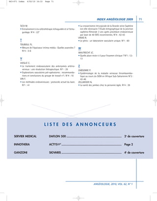 063-071 Index   4/02/10 16:33      Page 71




                                                                                          INDEX ANGÉIOLOGIE 2009                     71

         SICA M.                                                      • La crossectomie chirurgicale de la Grande veine Saphène
         • Entraînement à la sclérothérapie échoguidée et à l’écho-     est-elle nécessaire ? Etude échographique de la jonction
           guidage. N°4 : 22*                                           saphèno-fémorale 3 ans après procédure endoveineuse
                                                                        par laser de 40 GVS incontinentes. N°4 : 42-43
                                                                      VIRAG R.
         T                                                            • Le pénis : un laboratoire vasculaire unique. N°1 : 60
         TOUBOUL PJ.
         • Mesure de l’épaisseur intima-média : Quelles avancées ?    W
           N°4 : 3-6
                                                                      WAUTRECHT JC.
                                                                      • Quelle place reste-t-il pour l’examen clinique ? N°1 : 12-
         V                                                              13
         VAISLIC C.
         • Le traitement endovasculaire des anévrysmes artério-       Z
           veineux : une révolution thérapeutique. N°1 : 29           ZABSONRE P.
         • Explorations vasculaires pré-opératoires : recommanda-     • Epidémiologie de la maladie veineuse thromboembo-
           tions et conclusions du groupe de travail n°1. N°4 : 10      lique au cours du SIDA en Afrique Sub-Saharienne N°2 :
         VIN F.                                                         42-46
         • Les méthodes endoveineuses : protocole actuel du laser.    ZELLWEGER N.
           N°1 : 41                                                   • La santé des jambes chez la personne âgée. N°4 : 39




                                  LISTE DES ANNONCEURS

    SERVIER MEDICAL                    DAFLON 500 .................................................................. 2e de couverture

    INNOTHERA                          ACTYS25® ........................................................................ Page 2

    GANZONI                            SIGVARIS ........................................................................ 4e de couverture




                                                                                      ANGÉIOLOGIE, 2010, VOL. 62, N° 1
 