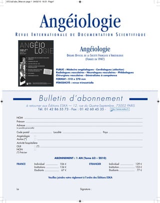 072 bull abo_Mise en page 1 04/02/10 16:31 Page1




         REVUE INTERNATIONALE
                                             Angéiologie                               DE         DOCUMENTATION SCIENTIFIQUE


                                                                                                     Angéiologie
                                                                                   O RG AN E O FFI CIE L   DE LA  S OCIÉ TÉ F RAN ÇAI S E D ’A N GÉ IOLOGI E
                                                                                                             (F OND ÉE E N 1947)


                                                                   PUBLIC : Médecins angéiologues - Cardiologues (sélection)
                                                                   Radiologues vasculaires - Neurologues vasculaires - Phlébologues
                                                                   Chirurgiens vasculaires - Généralistes à compétence
                                                                   FORMAT : 210 x 270 mm
                                                                   PÉRIODICITÉ : revue trimestrielle




                                           Bulletin d’abonnement
                       à retourner aux Éditions ESKA — 12, rue du Quatre-Septembre, 75002 PARIS
                                Tél. 01 42 86 55 73 - Fax : 01 42 60 45 35 -

          NOM ....................................................................................................................................................................
          Prénom ..................................................................................................................................................................
          Adresse ..................................................................................................................................................................
          (si possible personnelle)

          Code postal .............................. Localité ...................................................... Pays ................................................
          Angéiologie                 I
          Autres (*)                  I   ..................................................................................................................................................
          Activité hospitalière
          OUI               I (*) ..............................................................................................................................................
          NON               I
          (*) Préciser

                                                                 ABONNEMENT : 1 AN (Tome 62 – 2010)

          FRANCE                      Individuel ................ 106 €                                          ETRANGER                    Individuel .................. 129 €
                                      Institutions .................. 134 €                                                                  Institution...................... 153 €
                                      Etudiants .................... 67 €                                                                    Etudiants ...................... 77 €

                                                         Veuillez joindre votre règlement à l’ordre des Éditions ESKA



          Le                                                                                         Signature :
 