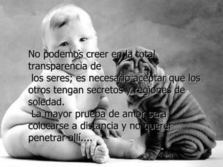 No podemos creer en la total transparencia de los seres; es necesario aceptar que los otros tengan secretos y regiones de soledad. La mayor prueba de amor sera colocarse a distancia y no querer penetrar allí....