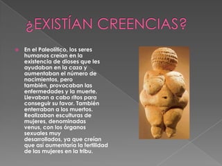 ¿EXISTÍAN CREENCIAS?En el Paleolítico, los seres humanos creían en la existencia de dioses que les ayudaban en la caza y aumentaban el número de nacimientos, pero también, provocaban las enfermedades y la muerte. Llevaban a cabo ritos para conseguir su favor. También enterraban a los muertos. Realizaban esculturas de mujeres, denominadas venus, con los órganos sexuales muy desarrollados, ya que creían que así aumentaría la fertilidad de las mujeres en la tribu.