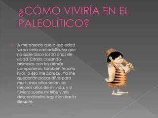 ¿CÓMO VIVIRÍA EN EL PALEOLÍTICO?A me parece que a esa edad yo ya sería casi adulto, ya que no superaban los 20 años de edad. Estaría cazando animales con los demás compañeros. También tendría hijos, o eso me parece. Ya me quedarían pocos años para morir, esos años serían los mejores años de mi vida, y si tuviera suerte mi tribu y mis descendientes seguirían hacia delante.