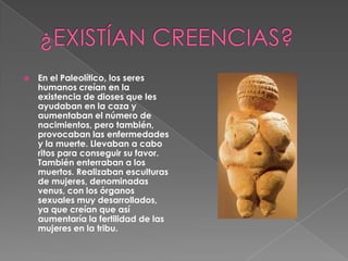 ¿EXISTÍAN CREENCIAS?En el Paleolítico, los seres humanos creían en la existencia de dioses que les ayudaban en la caza y aumentaban el número de nacimientos, pero también, provocaban las enfermedades y la muerte. Llevaban a cabo ritos para conseguir su favor. También enterraban a los muertos. Realizaban esculturas de mujeres, denominadas venus, con los órganos sexuales muy desarrollados, ya que creían que así aumentaría la fertilidad de las mujeres en la tribu.