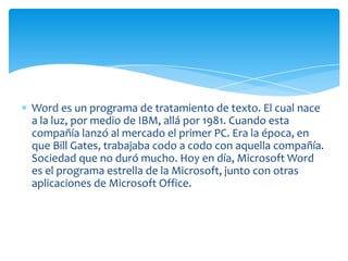 Word es un programa de tratamiento de texto. El cual nace
a la luz, por medio de IBM, allá por 1981. Cuando esta
compañía lanzó al mercado el primer PC. Era la época, en
que Bill Gates, trabajaba codo a codo con aquella compañía.
Sociedad que no duró mucho. Hoy en día, Microsoft Word
es el programa estrella de la Microsoft, junto con otras
aplicaciones de Microsoft Office.
 