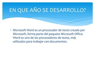 EN QUE AÑO SE DESARROLLO?


 Microsoft Word es un procesador de texto creado por
 Microsoft, forma parte del paquete Microsoft Office.
 Word es uno de los procesadores de texto, más
 utilizados para trabajar con documentos.
 