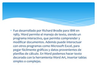 Fue desarrollado por Richard Brodie para IBM en
1983. Word permite el manejo de texto, siendo un
programa interactivo, que permite comprender y
modificar documentos. Además puede interactuar
con otros programas como Microsoft Excel, para
pegar fácilmente gráficos y datos provenientes de
planillas de cálculo. En Word podemos hacer texto
decorado con la herramienta Word Art, insertar tablas
simples o complejas.
 